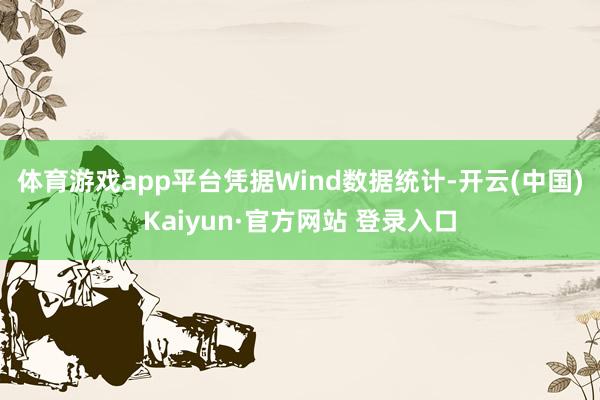 体育游戏app平台 凭据Wind数据统计-开云(中国)Kaiyun·官方网站 登录入口