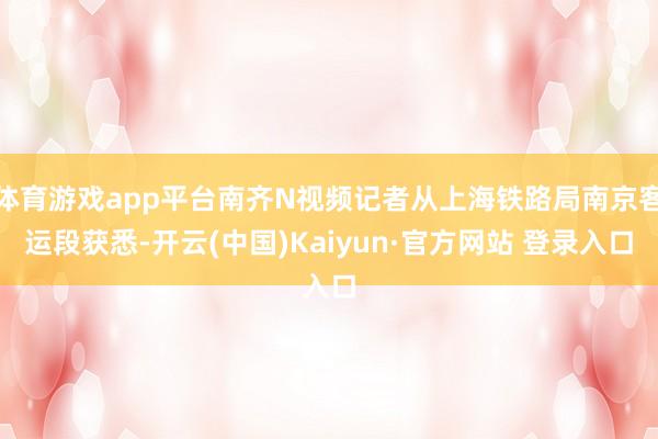 体育游戏app平台南齐N视频记者从上海铁路局南京客运段获悉-开云(中国)Kaiyun·官方网站 登录入口
