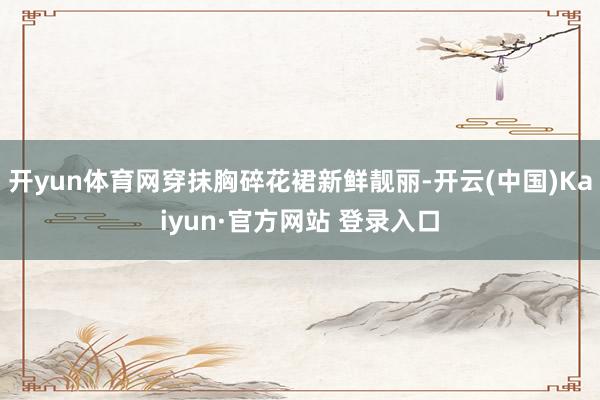 开yun体育网穿抹胸碎花裙新鲜靓丽-开云(中国)Kaiyun·官方网站 登录入口
