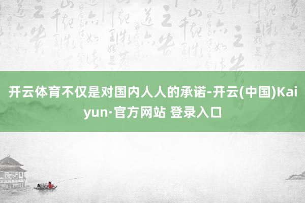 开云体育不仅是对国内人人的承诺-开云(中国)Kaiyun·官方网站 登录入口