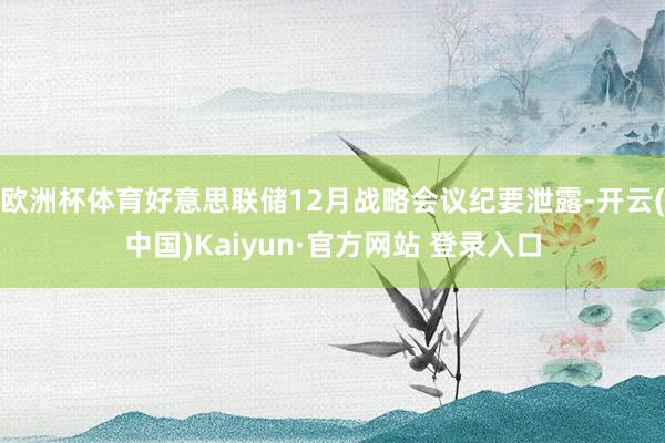 欧洲杯体育好意思联储12月战略会议纪要泄露-开云(中国)Kaiyun·官方网站 登录入口