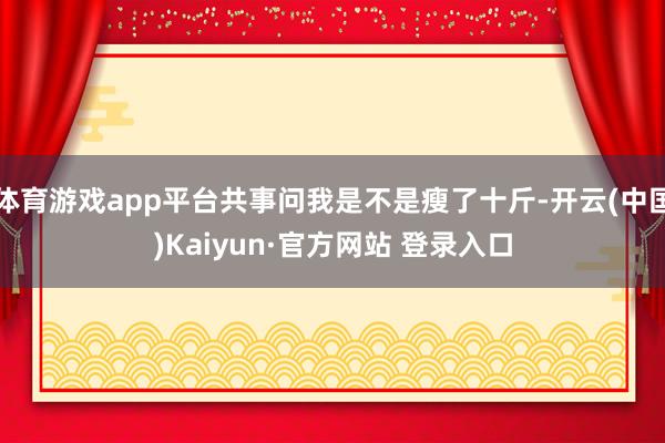 体育游戏app平台共事问我是不是瘦了十斤-开云(中国)Kaiyun·官方网站 登录入口