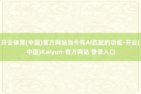开云体育(中国)官方网站当今有AI匹配的功能-开云(中国)Kaiyun·官方网站 登录入口