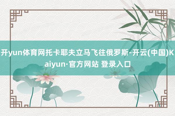 开yun体育网托卡耶夫立马飞往俄罗斯-开云(中国)Kaiyun·官方网站 登录入口