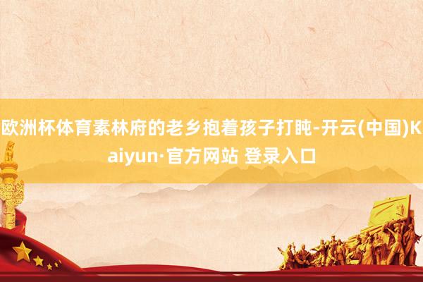 欧洲杯体育素林府的老乡抱着孩子打盹-开云(中国)Kaiyun·官方网站 登录入口