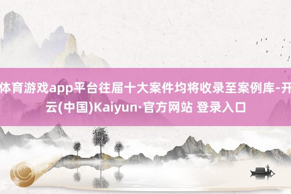 体育游戏app平台往届十大案件均将收录至案例库-开云(中国)Kaiyun·官方网站 登录入口