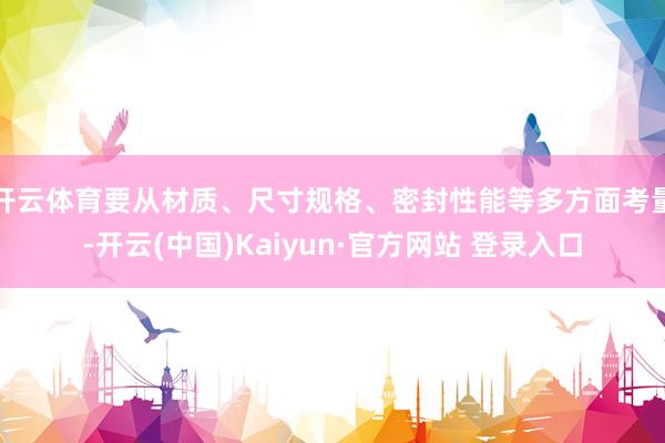 开云体育要从材质、尺寸规格、密封性能等多方面考量-开云(中国)Kaiyun·官方网站 登录入口