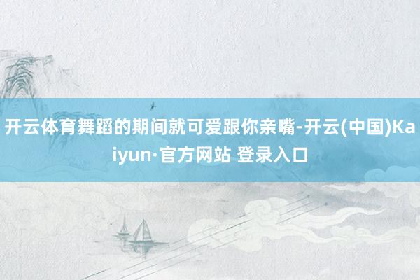 开云体育舞蹈的期间就可爱跟你亲嘴-开云(中国)Kaiyun·官方网站 登录入口