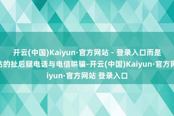 开云(中国)Kaiyun·官方网站 - 登录入口而是讨厌见缝就钻的扯后腿电话与电信哄骗-开云(中国)Kaiyun·官方网站 登录入口