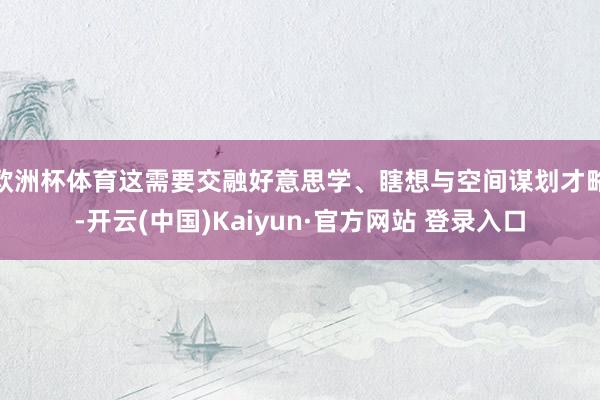 欧洲杯体育这需要交融好意思学、瞎想与空间谋划才略-开云(中国)Kaiyun·官方网站 登录入口